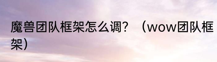 魔兽团队框架怎么调？（wow团队框架）