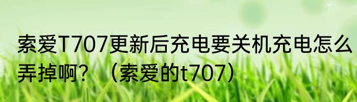 索爱T707更新后充电要关机充电怎么弄掉啊？（索爱的t707）