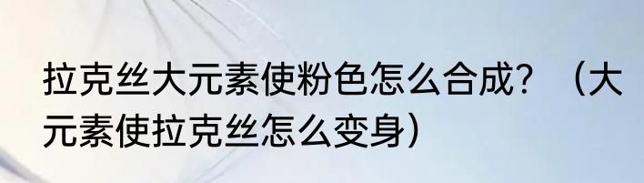拉克丝大元素使粉色怎么合成？（大元素使拉克丝怎么变身）