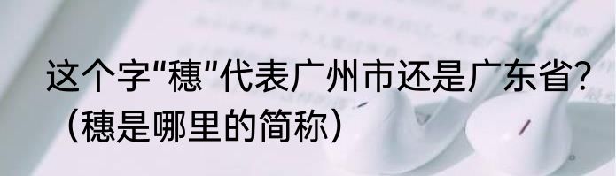 这个字“穗”代表广州市还是广东省？（穗是哪里的简称）