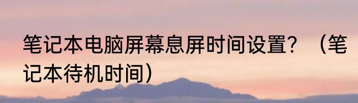 笔记本电脑屏幕息屏时间设置？（笔记本待机时间）