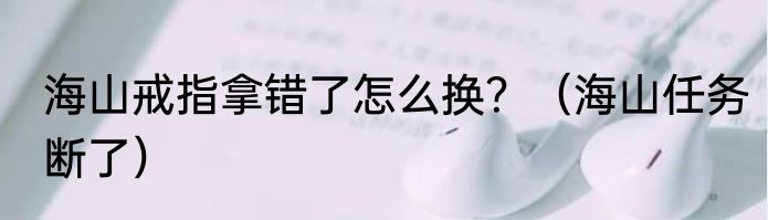 海山戒指拿错了怎么换？（海山任务断了）