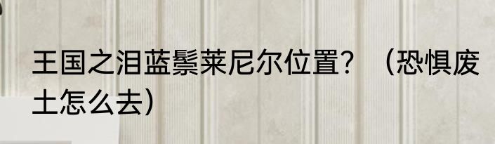 王国之泪蓝鬃莱尼尔位置？（恐惧废土怎么去）