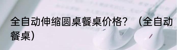 全自动伸缩圆桌餐桌价格？（全自动餐桌）