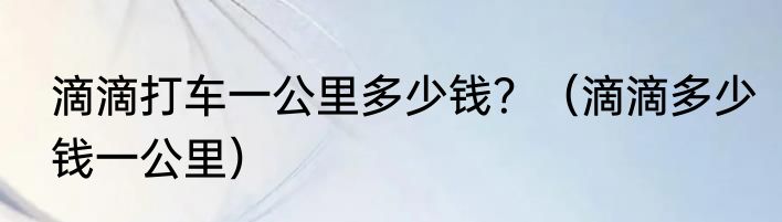 滴滴打车一公里多少钱？（滴滴多少钱一公里）
