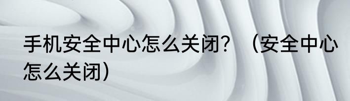 手机安全中心怎么关闭？（安全中心怎么关闭）