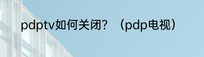 pdptv如何关闭？（pdp电视）