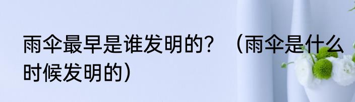 雨伞最早是谁发明的？（雨伞是什么时候发明的）