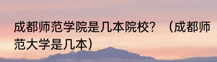成都师范学院是几本院校？（成都师范大学是几本）