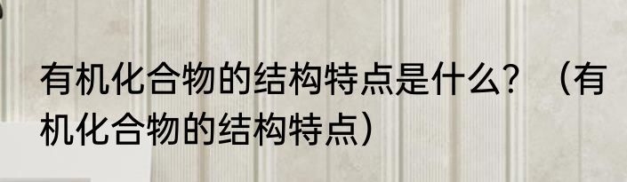 有机化合物的结构特点是什么？（有机化合物的结构特点）