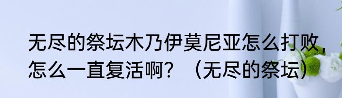 无尽的祭坛木乃伊莫尼亚怎么打败，怎么一直复活啊？（无尽的祭坛）