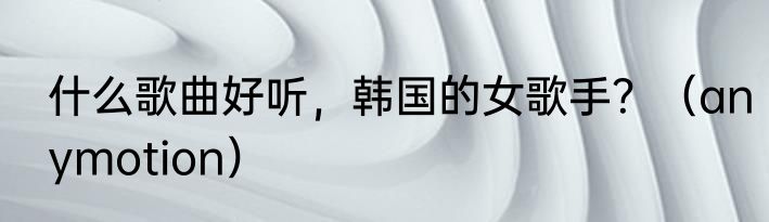 什么歌曲好听，韩国的女歌手？（anymotion）