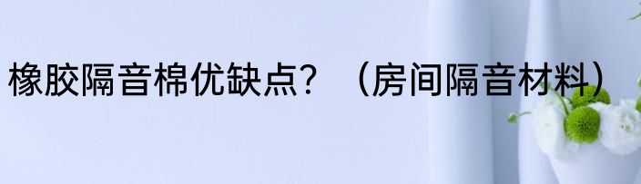 橡胶隔音棉优缺点？（房间隔音材料）