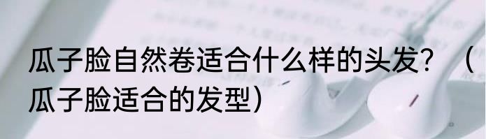 瓜子脸自然卷适合什么样的头发？（瓜子脸适合的发型）