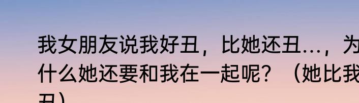 我女朋友说我好丑，比她还丑…，为什么她还要和我在一起呢？（她比我丑）