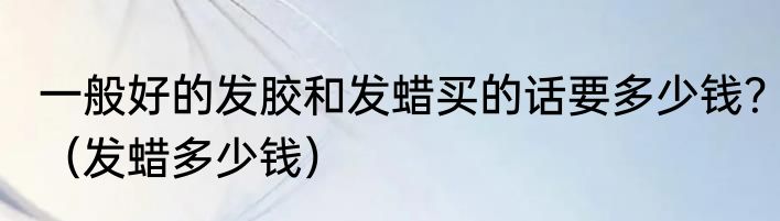 一般好的发胶和发蜡买的话要多少钱？（发蜡多少钱）