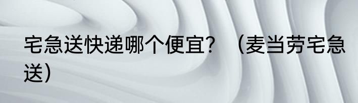 宅急送快递哪个便宜?(麦当劳宅急送)