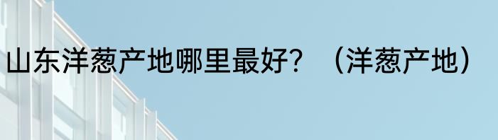 山东洋葱产地哪里最好?(洋葱产地)