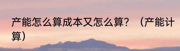 产能怎么算成本又怎么算？（产能计算）