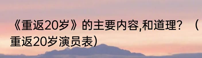 《重返20岁》的主要内容,和道理?(重返20岁演员表)