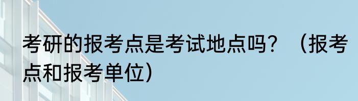 考研的报考点是考试地点吗？（报考点和报考单位）
