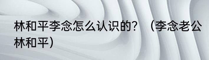 林和平李念怎么认识的？（李念老公林和平）