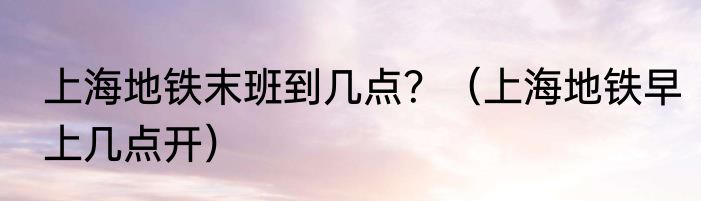 上海地铁末班到几点？（上海地铁早上几点开）