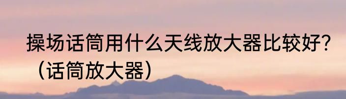 操场话筒用什么天线放大器比较好？（话筒放大器）