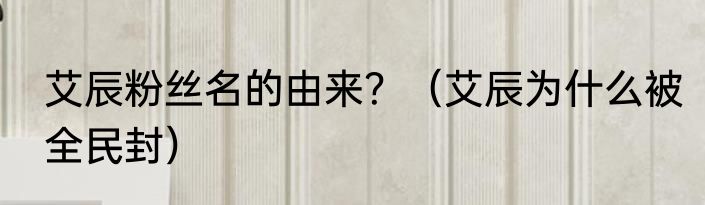 艾辰粉丝名的由来？（艾辰为什么被全民封）