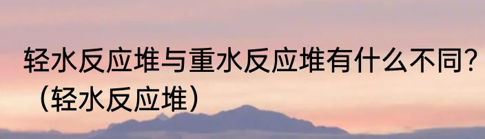 轻水反应堆与重水反应堆有什么不同？（轻水反应堆）