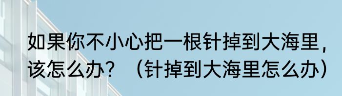 如果你不小心把一根针掉到大海里，该怎么办？（针掉到大海里怎么办）