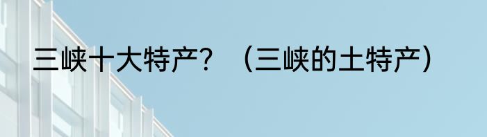 三峡十大特产？（三峡的土特产）