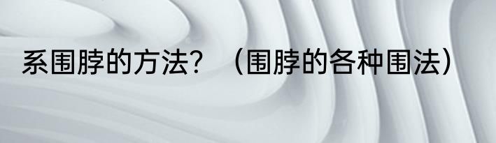 系围脖的方法？（围脖的各种围法）