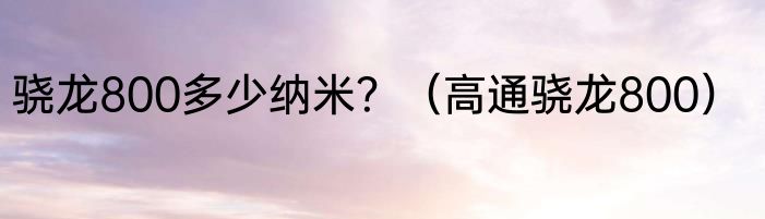 骁龙800多少纳米？（高通骁龙800）