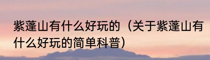 紫蓬山有什么好玩的（关于紫蓬山有什么好玩的简单科普）