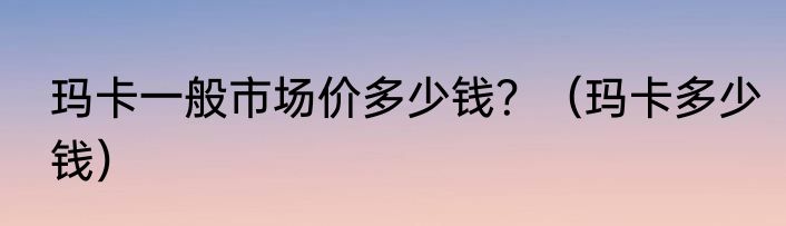 玛卡一般市场价多少钱？（玛卡多少钱）