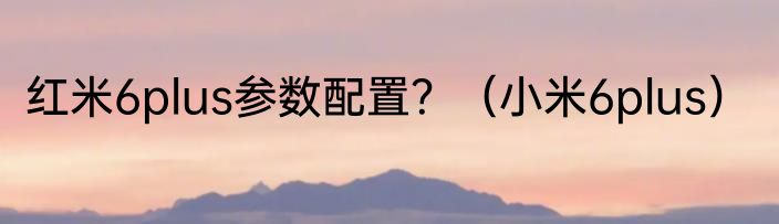 红米6plus参数配置？（小米6plus）