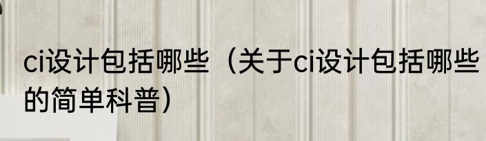 ci设计包括哪些（关于ci设计包括哪些的简单科普）