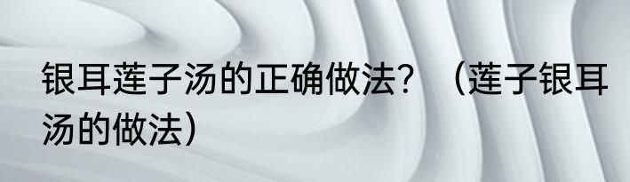 银耳莲子汤的正确做法？（莲子银耳汤的做法）