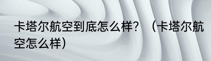 卡塔尔航空到底怎么样？（卡塔尔航空怎么样）