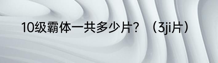 10级霸体一共多少片？（3ji片）