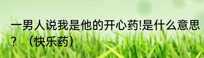 一男人说我是他的开心药!是什么意思？（快乐药）