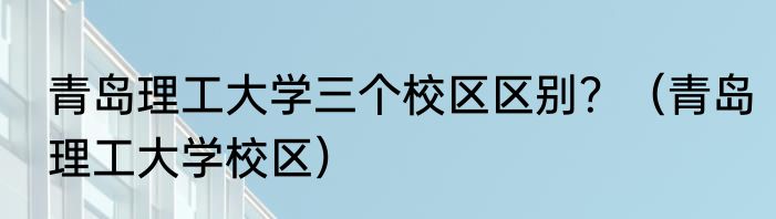 青岛理工大学三个校区区别？（青岛理工大学校区）
