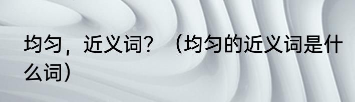 均匀，近义词？（均匀的近义词是什么词）