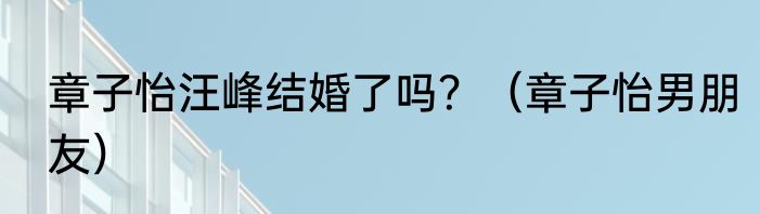 章子怡汪峰结婚了吗？（章子怡男朋友）