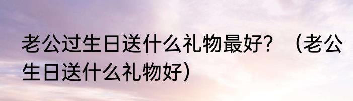老公过生日送什么礼物最好？（老公生日送什么礼物好）