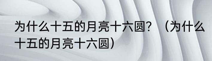 为什么十五的月亮十六圆？（为什么十五的月亮十六圆）