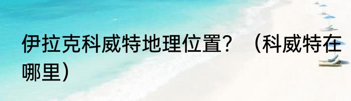 伊拉克科威特地理位置？（科威特在哪里）