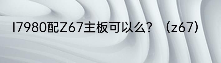 I7980配Z67主板可以么？（z67）