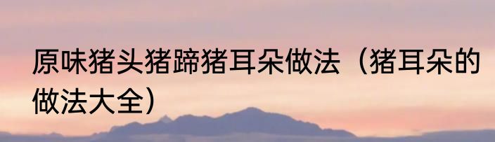 原味猪头猪蹄猪耳朵做法（猪耳朵的做法大全）